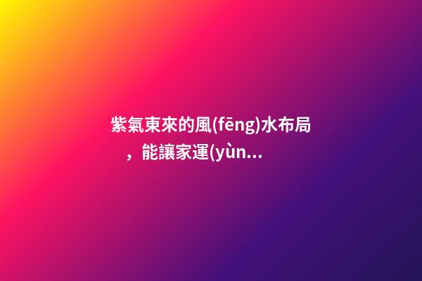 紫氣東來的風(fēng)水布局，能讓家運(yùn)生生不息！
